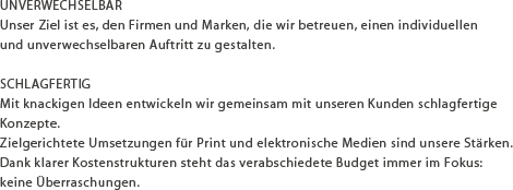 UNVERWECHSELBAR Unser Ziel ist es, den Firmen und Marken, die wir betreuen, einen individuellen und unverwechselbaren Auftritt zu gestalten. SCHLAGFERTIG Mit knackigen Ideen entwickeln wir gemeinsam mit unseren Kunden schlagfertige Konzepte. Zielgerichtete Umsetzungen für Print und elektronische Medien sind unsere Stärken. Dank klarer Kostenstrukturen steht das verabschiedete Budget immer im Fokus: keine Überraschungen.